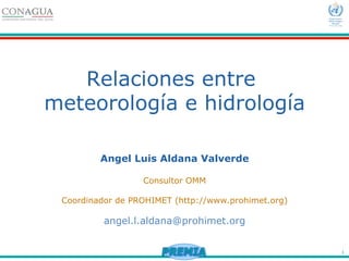 1
Relaciones entre
meteorología e hidrología
Angel Luis Aldana Valverde
Consultor OMM
Coordinador de PROHIMET (http://www.prohimet.org)
angel.l.aldana@prohimet.org
 