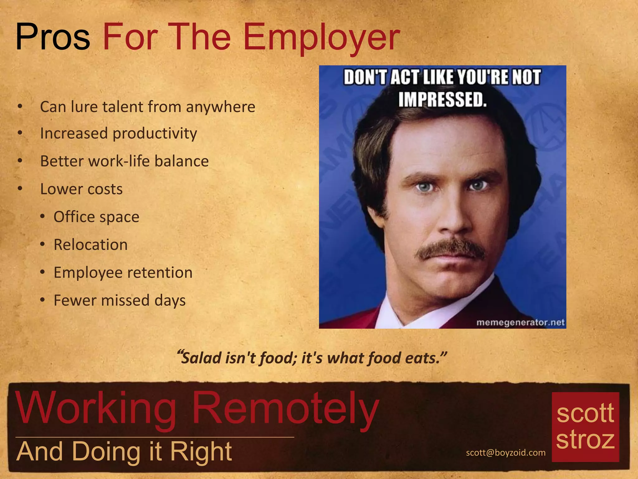 scott
strozscott@boyzoid.com
• Can lure talent from anywhere
• Increased productivity
• Better work-life balance
• Lower costs
• Office space
• Relocation
• Employee retention
• Fewer missed days
Pros For The Employer
Working Remotely
And Doing it Right
“Salad isn't food; it's what food eats.”
 
