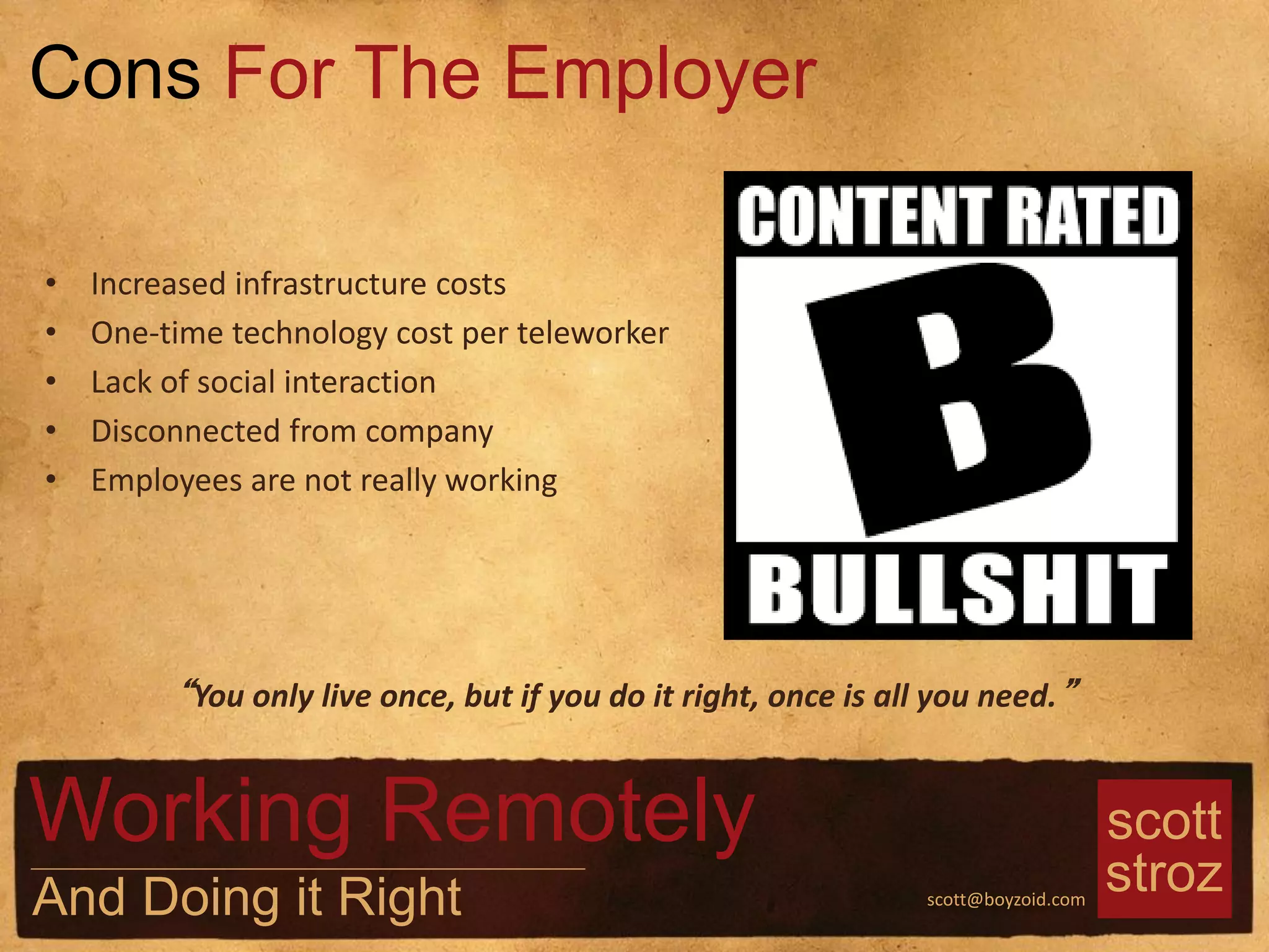 scott
strozscott@boyzoid.com
• Increased infrastructure costs
• One-time technology cost per teleworker
• Lack of social interaction
• Disconnected from company
• Employees are not really working
Cons For The Employer
Working Remotely
And Doing it Right
“You only live once, but if you do it right, once is all you need.”
 
