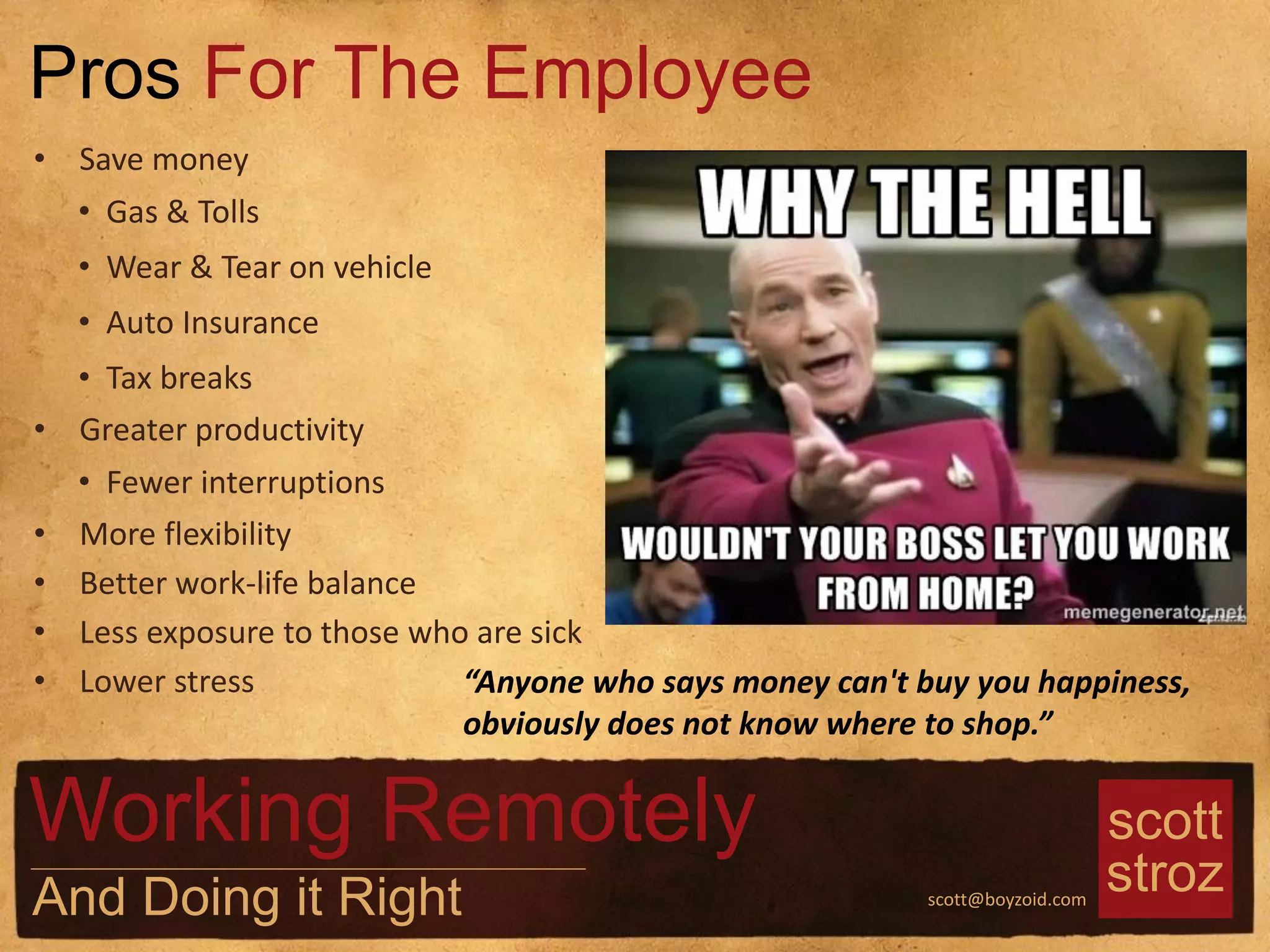scott
strozscott@boyzoid.com
• Save money
• Gas & Tolls
• Wear & Tear on vehicle
• Auto Insurance
• Tax breaks
• Greater productivity
• Fewer interruptions
• More flexibility
• Better work-life balance
• Less exposure to those who are sick
• Lower stress
Pros For The Employee
Working Remotely
And Doing it Right
“Anyone who says money can't buy you happiness,
obviously does not know where to shop.”
 