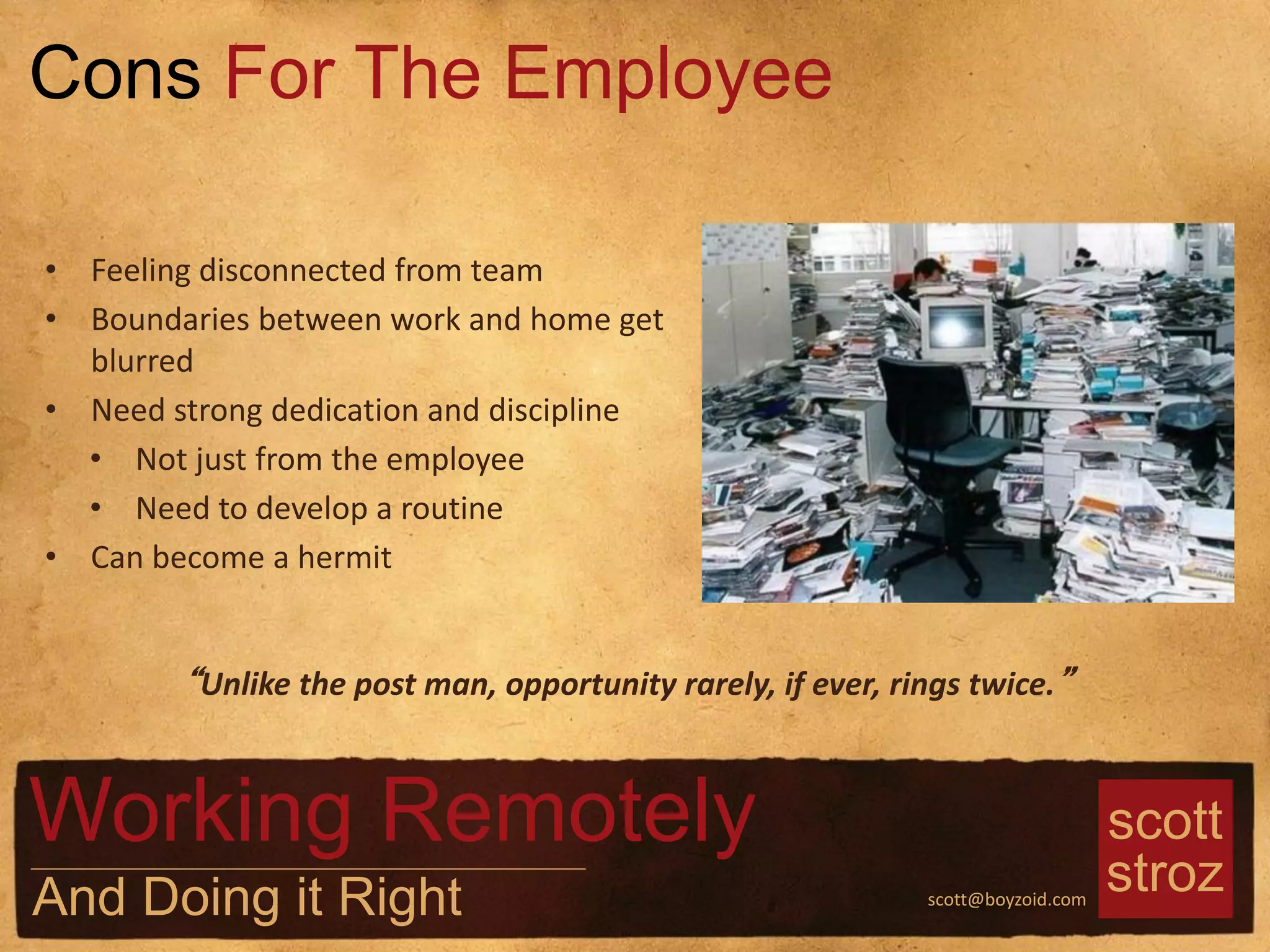 scott
strozscott@boyzoid.com
• Feeling disconnected from team
• Boundaries between work and home get
blurred
• Need strong dedication and discipline
• Not just from the employee
• Need to develop a routine
• Can become a hermit
Cons For The Employee
Working Remotely
And Doing it Right
“Unlike the post man, opportunity rarely, if ever, rings twice.”
 