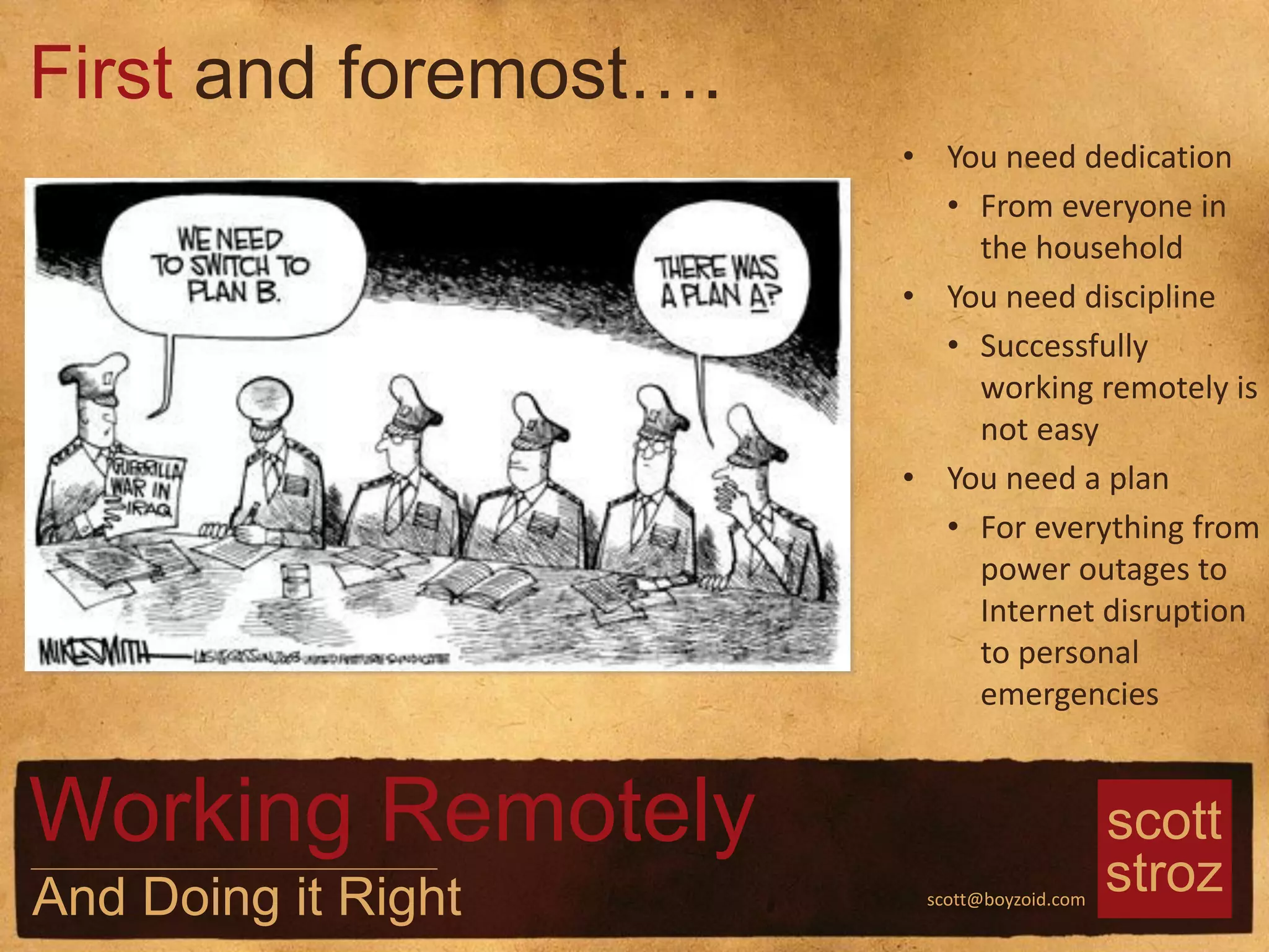 scott
strozscott@boyzoid.com
• You need dedication
• From everyone in
the household
• You need discipline
• Successfully
working remotely is
not easy
• You need a plan
• For everything from
power outages to
Internet disruption
to personal
emergencies
First and foremost….
Working Remotely
And Doing it Right
 