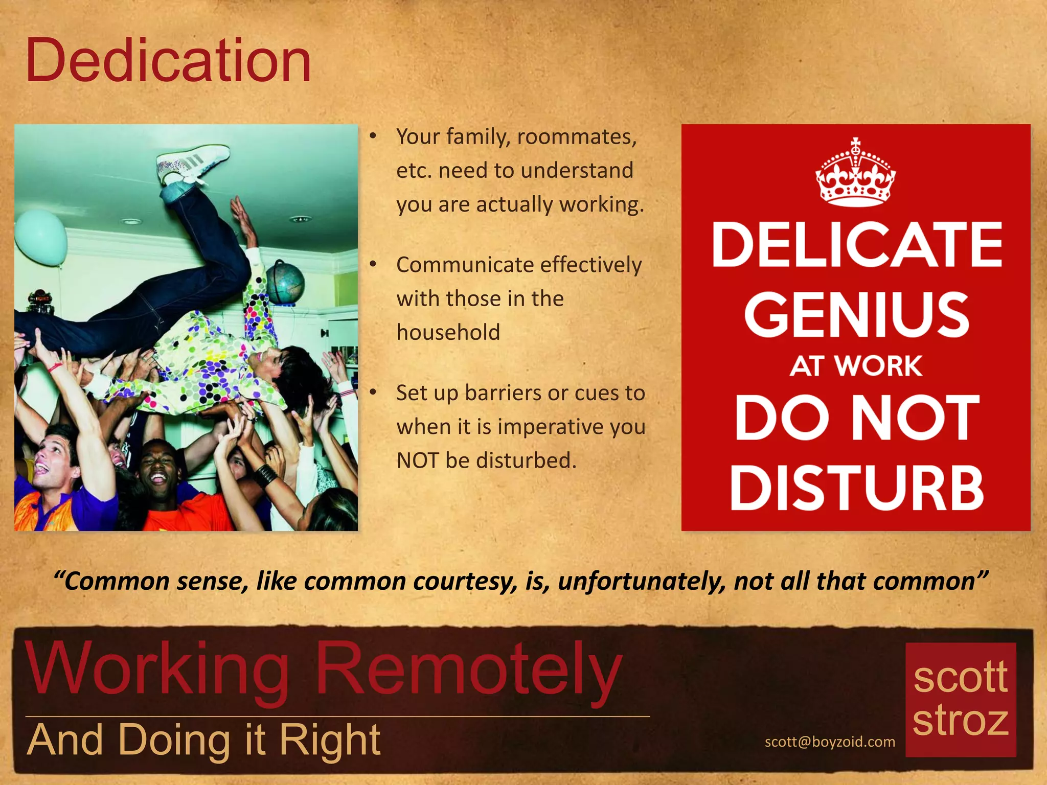 scott
strozscott@boyzoid.com
• Your family, roommates,
etc. need to understand
you are actually working.
• Communicate effectively
with those in the
household
• Set up barriers or cues to
when it is imperative you
NOT be disturbed.
Dedication
Working Remotely
And Doing it Right
“Common sense, like common courtesy, is, unfortunately, not all that common”
 