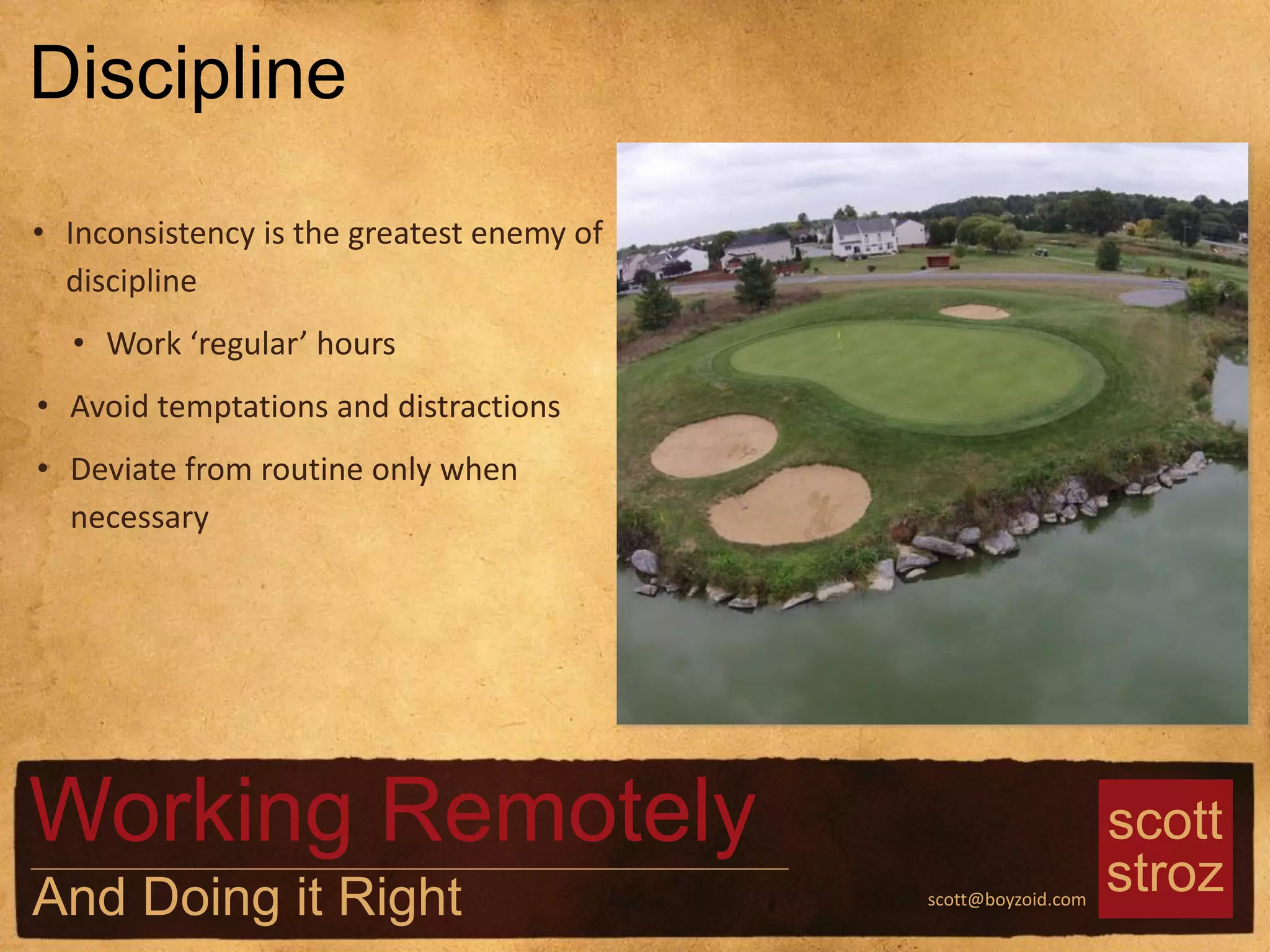 scott
strozscott@boyzoid.com
• Inconsistency is the greatest enemy of
discipline
• Work ‘regular’ hours
• Avoid temptations and distractions
• Deviate from routine only when
necessary
Discipline
Working Remotely
And Doing it Right
 