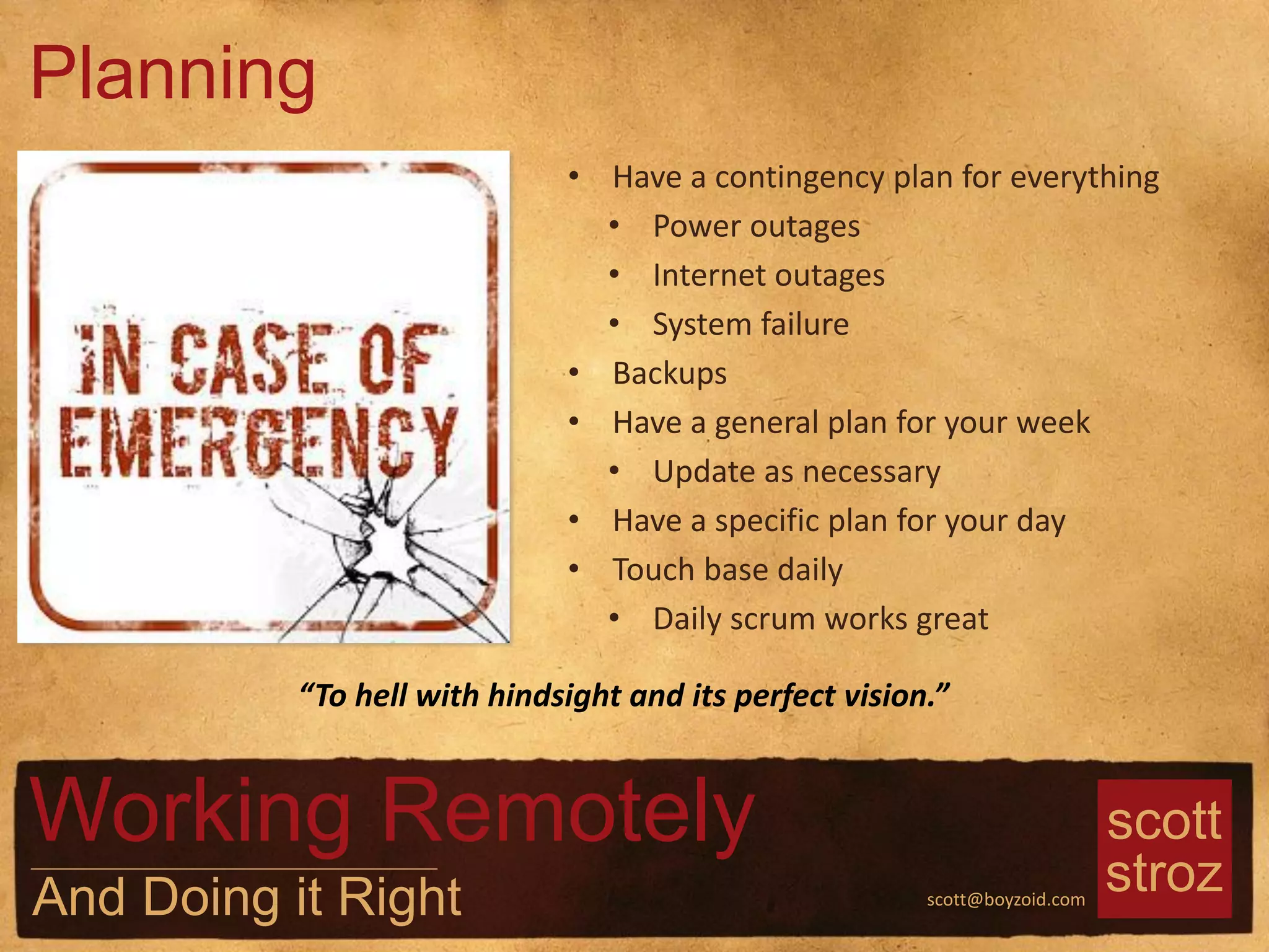 scott
strozscott@boyzoid.com
• Have a contingency plan for everything
• Power outages
• Internet outages
• System failure
• Backups
• Have a general plan for your week
• Update as necessary
• Have a specific plan for your day
• Touch base daily
• Daily scrum works great
Planning
Working Remotely
And Doing it Right
“To hell with hindsight and its perfect vision.”
 