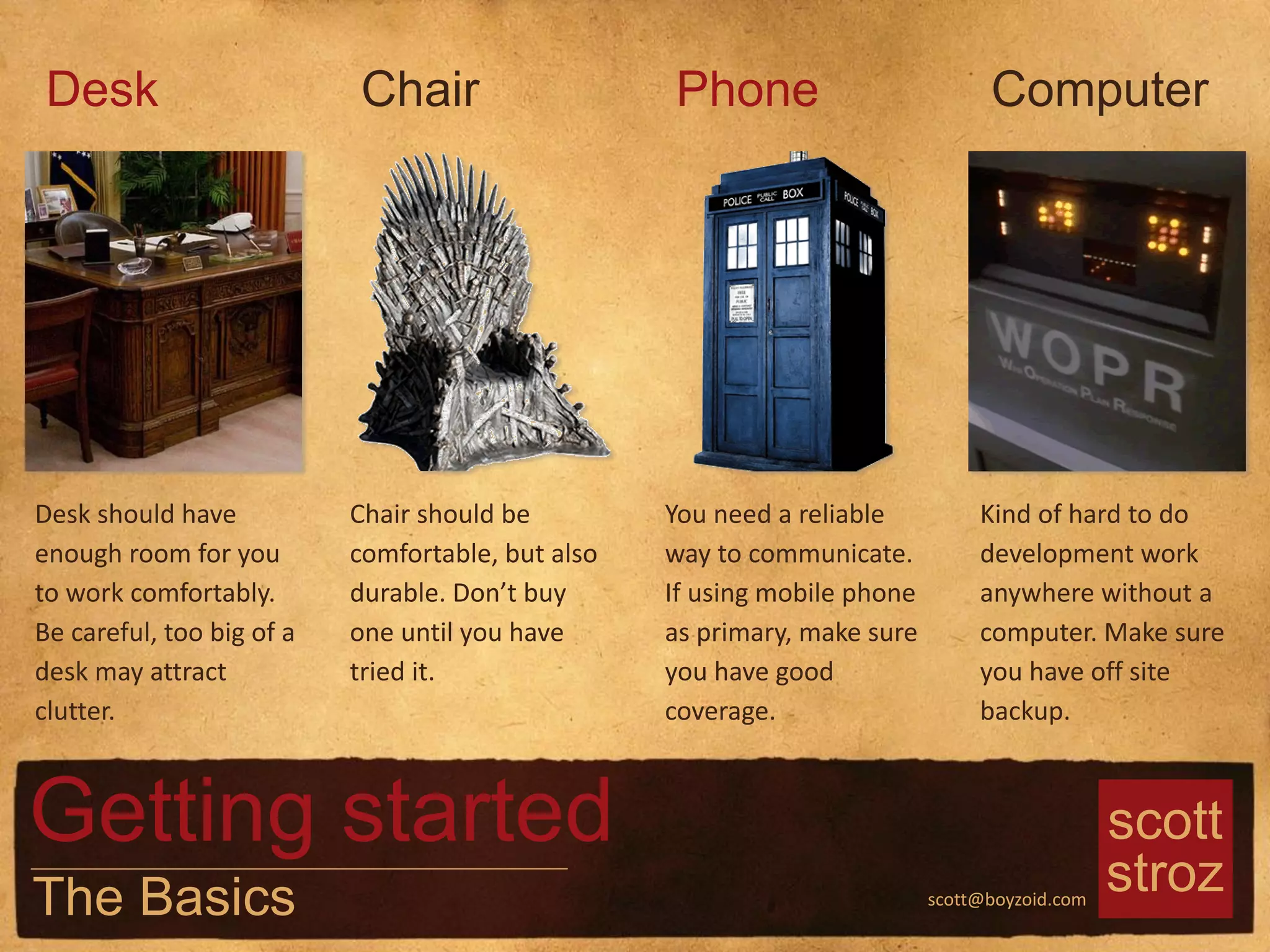 scott
strozscott@boyzoid.com
Desk should have
enough room for you
to work comfortably.
Be careful, too big of a
desk may attract
clutter.
Desk
Chair should be
comfortable, but also
durable. Don’t buy
one until you have
tried it.
Chair
You need a reliable
way to communicate.
If using mobile phone
as primary, make sure
you have good
coverage.
Phone
Kind of hard to do
development work
anywhere without a
computer. Make sure
you have off site
backup.
Computer
Getting started
The Basics
 