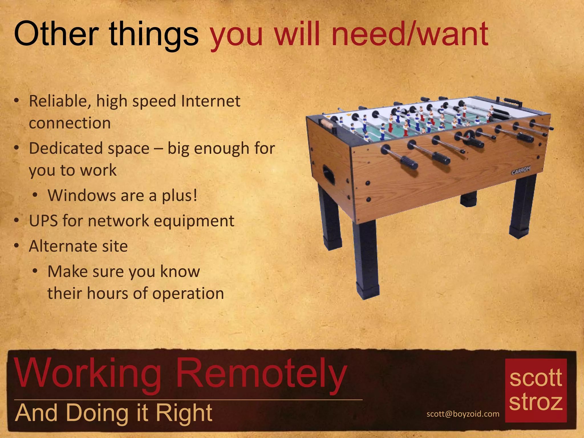 scott
strozscott@boyzoid.com
• Reliable, high speed Internet
connection
• Dedicated space – big enough for
you to work
• Windows are a plus!
• UPS for network equipment
• Alternate site
• Make sure you know
their hours of operation
Other things you will need/want
Working Remotely
And Doing it Right
 