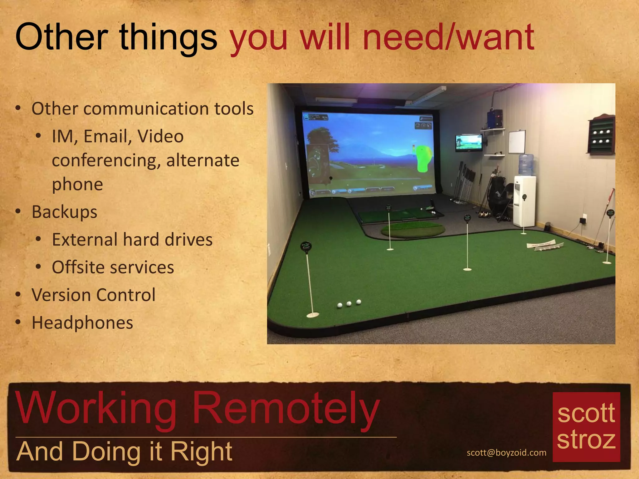 scott
strozscott@boyzoid.com
• Other communication tools
• IM, Email, Video
conferencing, alternate
phone
• Backups
• External hard drives
• Offsite services
• Version Control
• Headphones
Other things you will need/want
Working Remotely
And Doing it Right
 