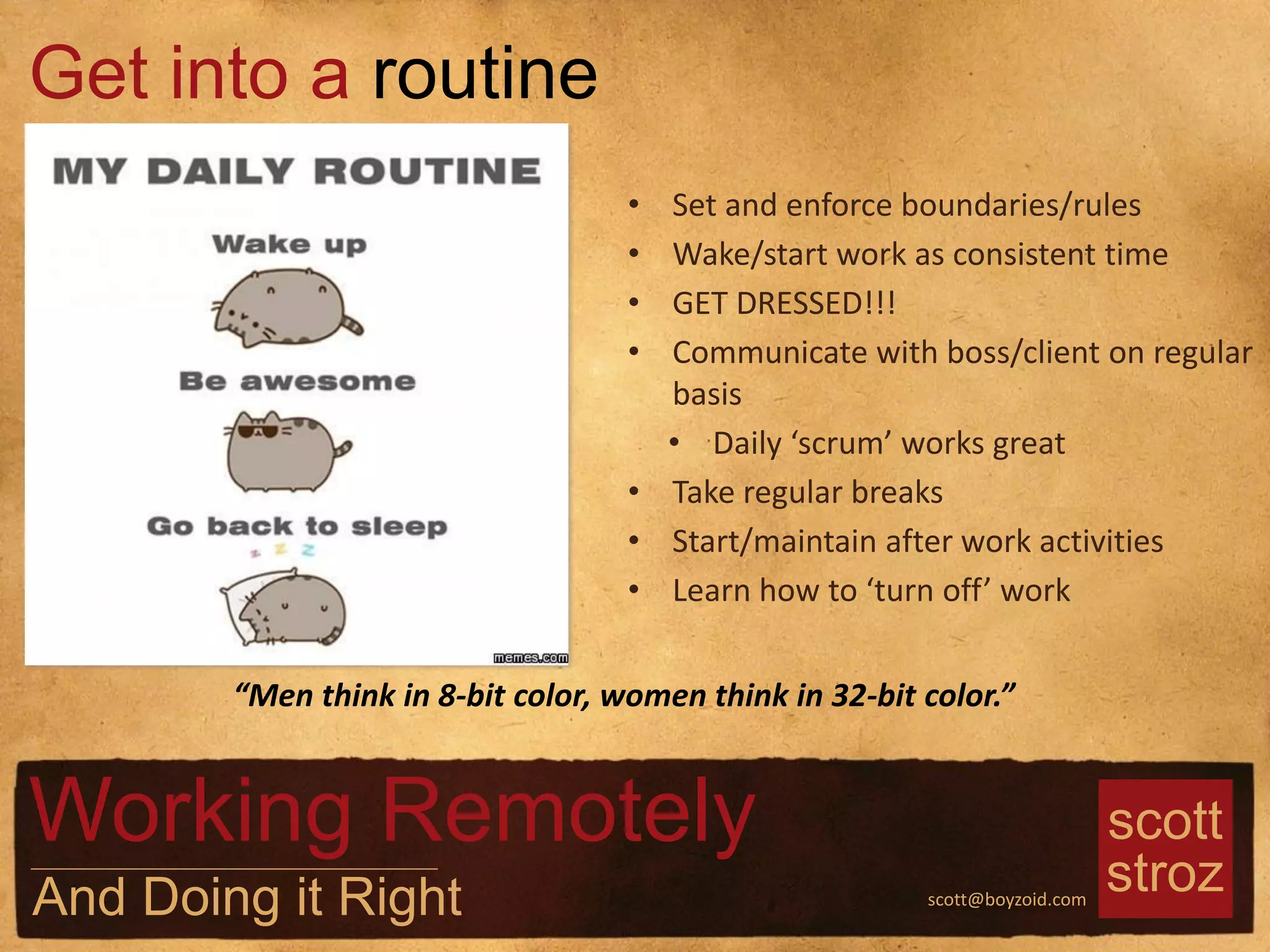scott
strozscott@boyzoid.com
• Set and enforce boundaries/rules
• Wake/start work as consistent time
• GET DRESSED!!!
• Communicate with boss/client on regular
basis
• Daily ‘scrum’ works great
• Take regular breaks
• Start/maintain after work activities
• Learn how to ‘turn off’ work
Get into a routine
Working Remotely
And Doing it Right
“Men think in 8-bit color, women think in 32-bit color.”
 