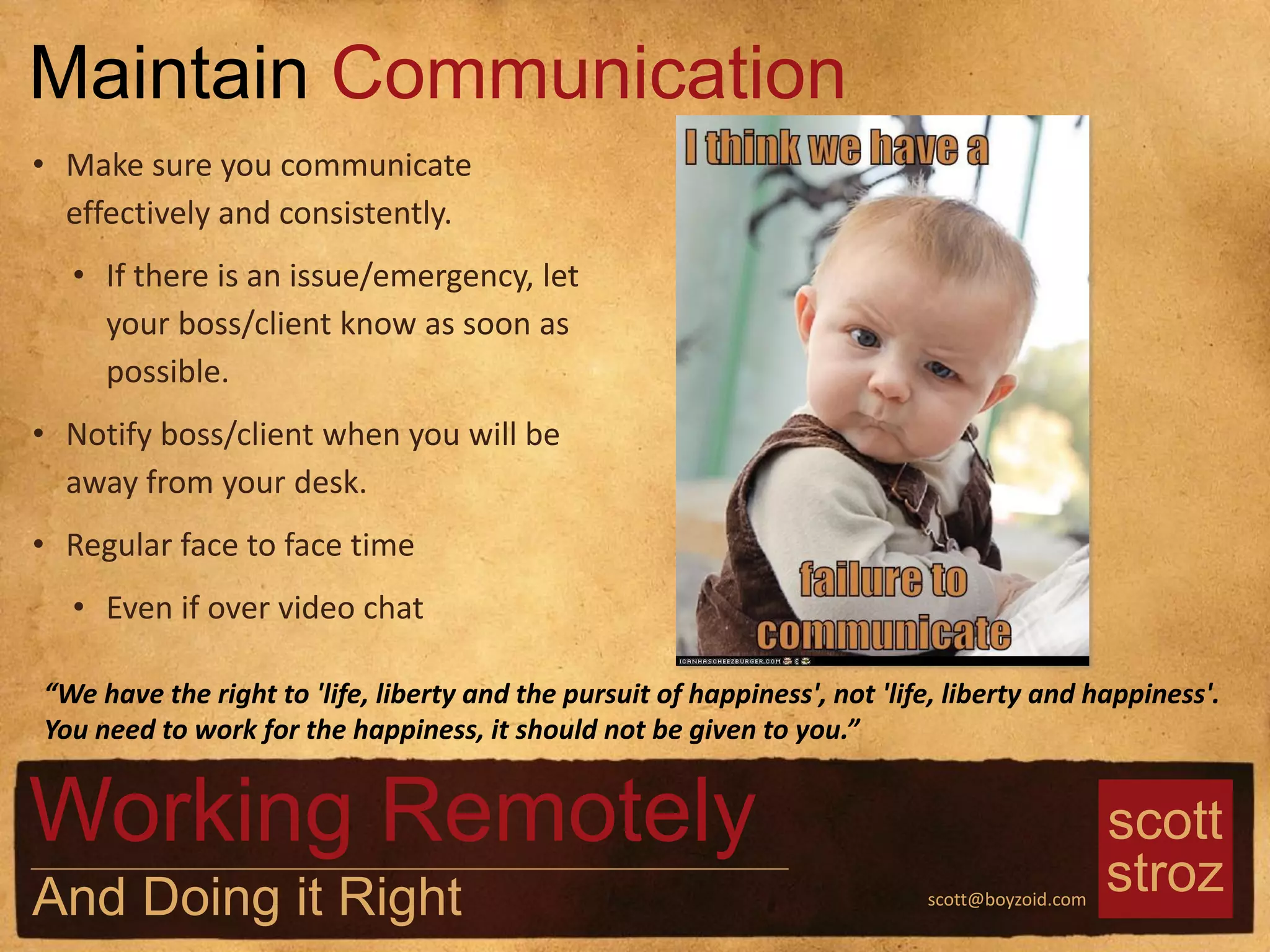 scott
strozscott@boyzoid.com
• Make sure you communicate
effectively and consistently.
• If there is an issue/emergency, let
your boss/client know as soon as
possible.
• Notify boss/client when you will be
away from your desk.
• Regular face to face time
• Even if over video chat
Maintain Communication
Working Remotely
And Doing it Right
“We have the right to 'life, liberty and the pursuit of happiness', not 'life, liberty and happiness'.
You need to work for the happiness, it should not be given to you.”
 
