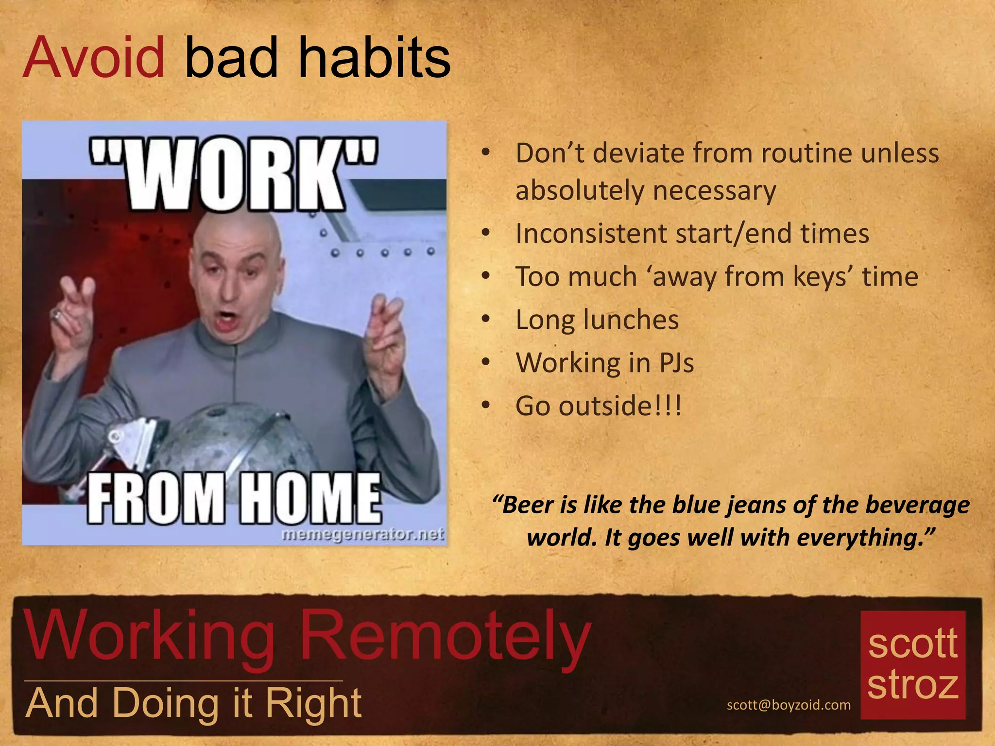 scott
strozscott@boyzoid.com
• Don’t deviate from routine unless
absolutely necessary
• Inconsistent start/end times
• Too much ‘away from keys’ time
• Long lunches
• Working in PJs
• Go outside!!!
Avoid bad habits
Working Remotely
And Doing it Right
“Beer is like the blue jeans of the beverage
world. It goes well with everything.”
 