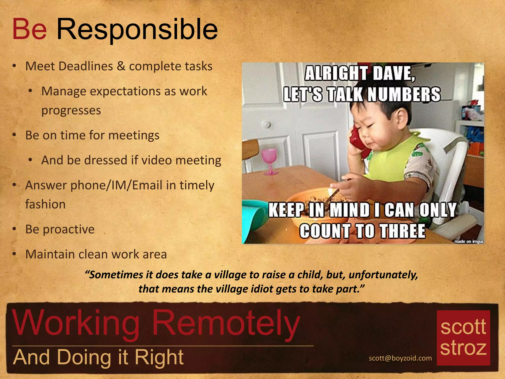 scott
strozscott@boyzoid.com
• Meet Deadlines & complete tasks
• Manage expectations as work
progresses
• Be on time for meetings
• And be dressed if video meeting
• Answer phone/IM/Email in timely
fashion
• Be proactive
• Maintain clean work area
Be Responsible
Working Remotely
And Doing it Right
“Sometimes it does take a village to raise a child, but, unfortunately,
that means the village idiot gets to take part.”
 