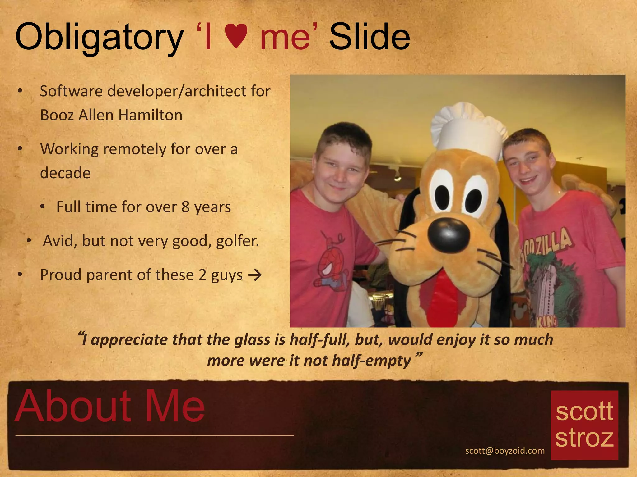 scott
strozscott@boyzoid.com
About Me
• Software developer/architect for
Booz Allen Hamilton
• Working remotely for over a
decade
• Full time for over 8 years
• Avid, but not very good, golfer.
• Proud parent of these 2 guys →
Obligatory ‘I ♥ me’ Slide
“I appreciate that the glass is half-full, but, would enjoy it so much
more were it not half-empty”
 