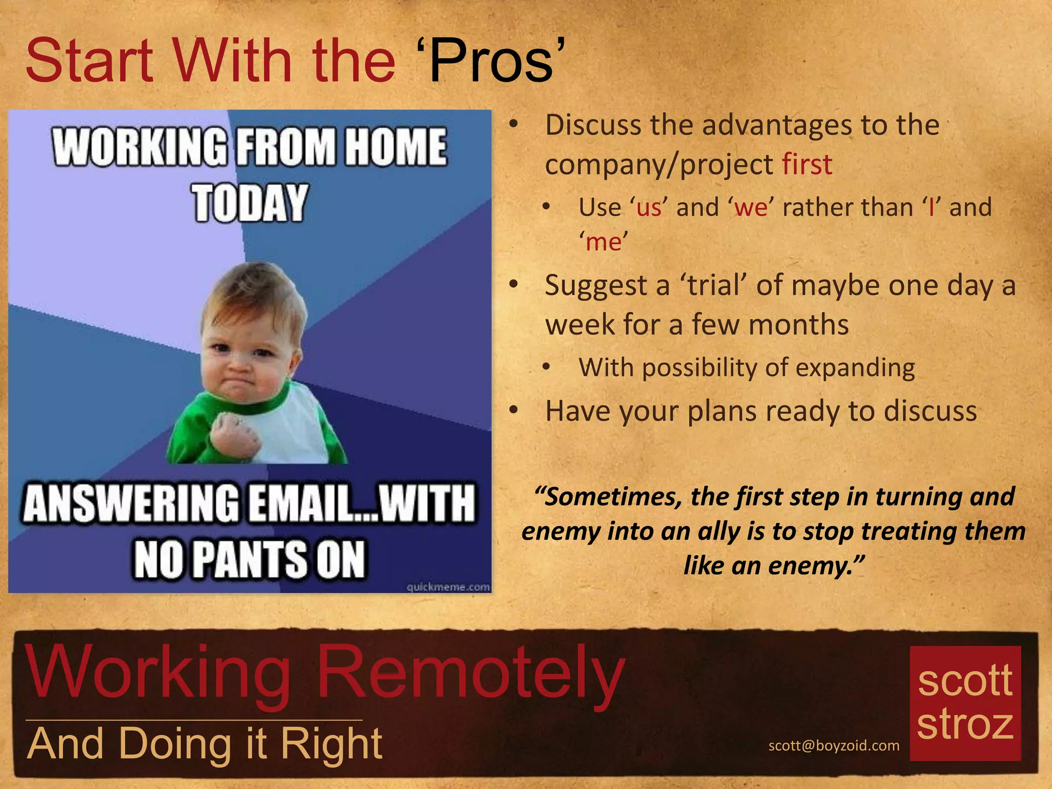 scott
strozscott@boyzoid.com
• Discuss the advantages to the
company/project first
• Use ‘us’ and ‘we’ rather than ‘I’ and
‘me’
• Suggest a ‘trial’ of maybe one day a
week for a few months
• With possibility of expanding
• Have your plans ready to discuss
Start With the ‘Pros’
Working Remotely
And Doing it Right
“Sometimes, the first step in turning and
enemy into an ally is to stop treating them
like an enemy.”
 