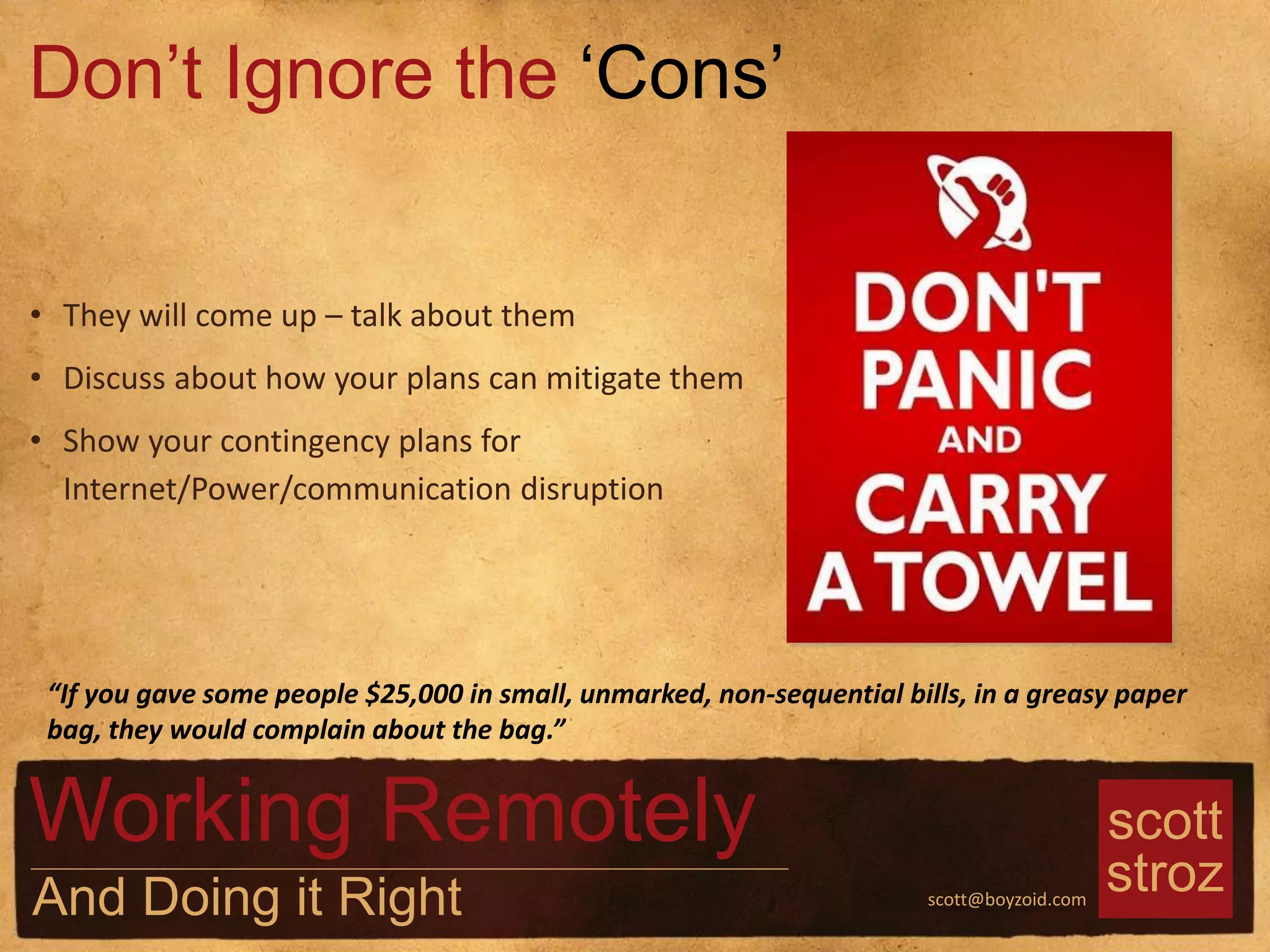 scott
strozscott@boyzoid.com
• They will come up – talk about them
• Discuss about how your plans can mitigate them
• Show your contingency plans for
Internet/Power/communication disruption
Don’t Ignore the ‘Cons’
Working Remotely
And Doing it Right
“If you gave some people $25,000 in small, unmarked, non-sequential bills, in a greasy paper
bag, they would complain about the bag.”
 