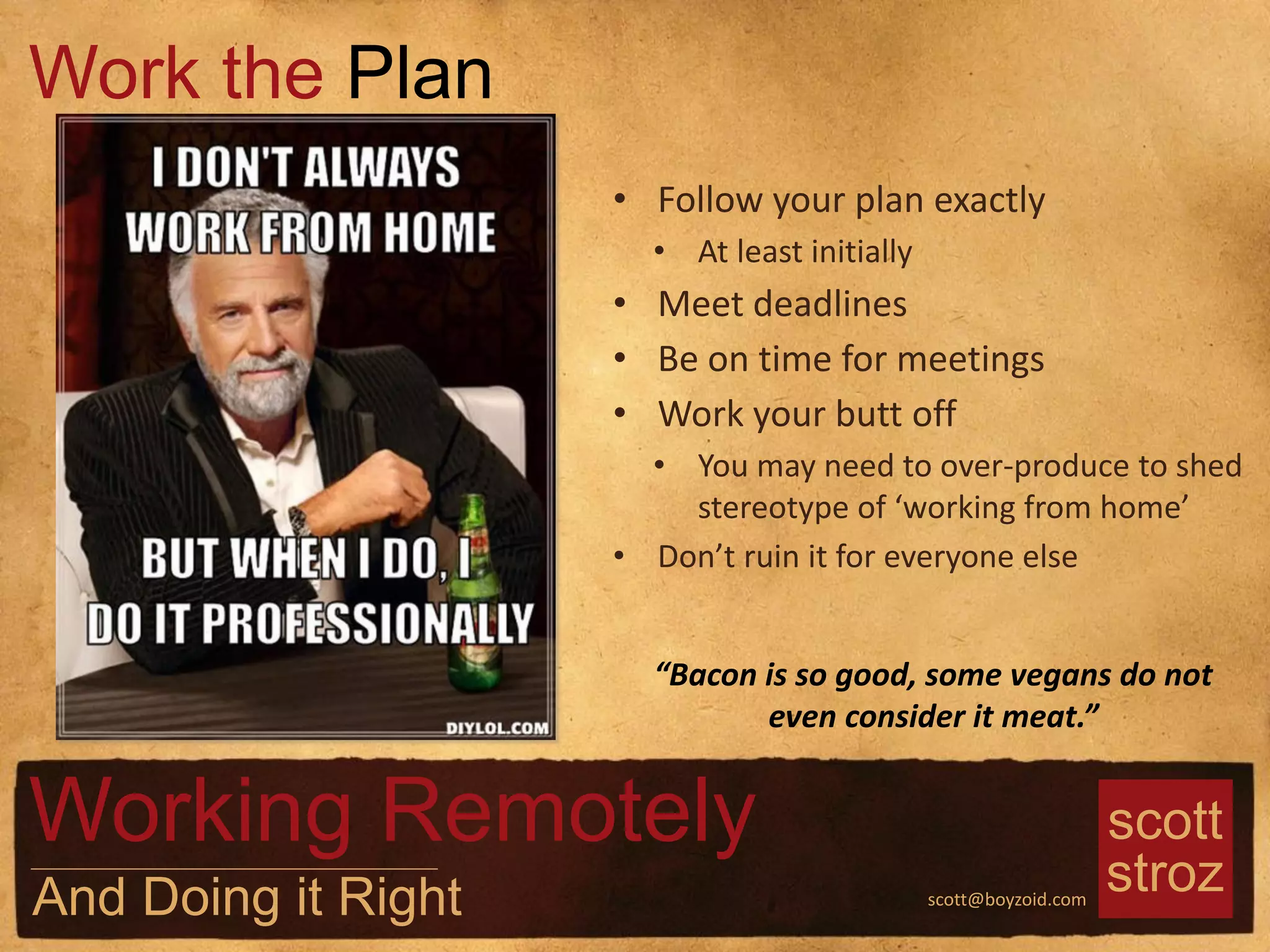 scott
strozscott@boyzoid.com
• Follow your plan exactly
• At least initially
• Meet deadlines
• Be on time for meetings
• Work your butt off
• You may need to over-produce to shed
stereotype of ‘working from home’
• Don’t ruin it for everyone else
Work the Plan
Working Remotely
And Doing it Right
“Bacon is so good, some vegans do not
even consider it meat.”
 