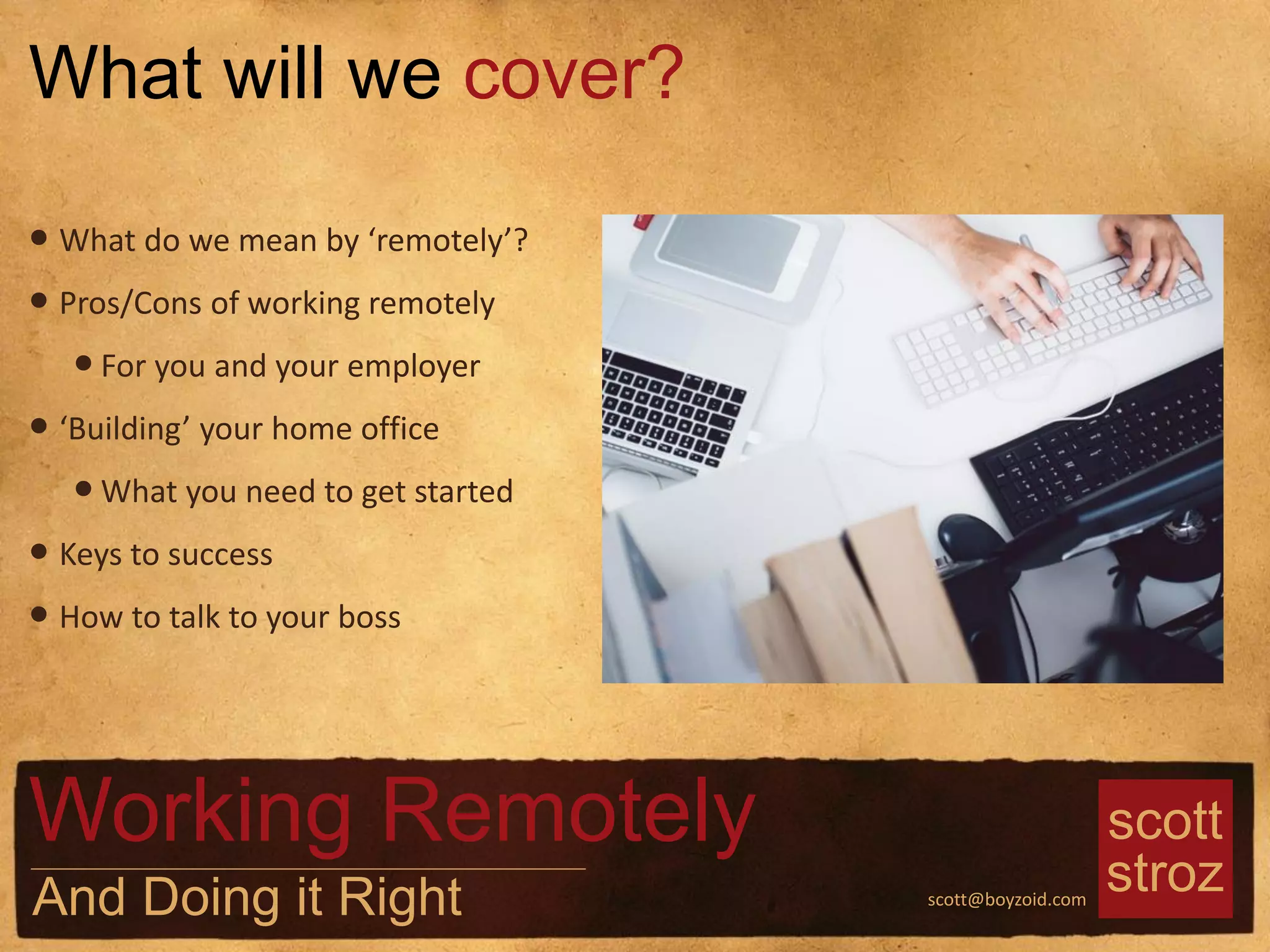 scott
strozscott@boyzoid.com
What will we cover?
Working Remotely
And Doing it Right
• What do we mean by ‘remotely’?
• Pros/Cons of working remotely
•For you and your employer
• ‘Building’ your home office
•What you need to get started
• Keys to success
• How to talk to your boss
 