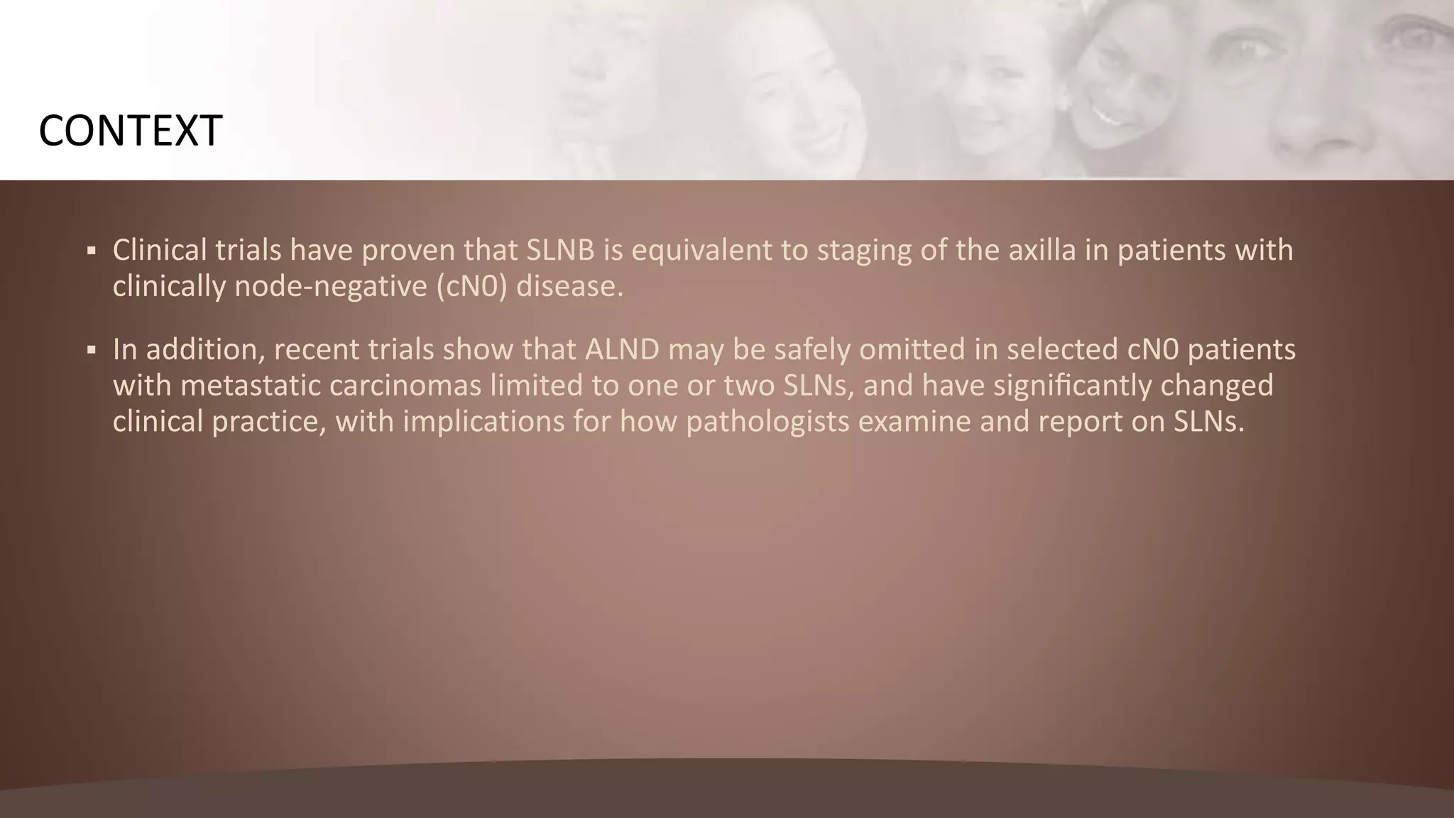  Clinical trials have proven that SLNB is equivalent to staging of the axilla in patients with
clinically node-negative (cN0) disease.
 In addition, recent trials show that ALND may be safely omitted in selected cN0 patients
with metastatic carcinomas limited to one or two SLNs, and have signiﬁcantly changed
clinical practice, with implications for how pathologists examine and report on SLNs.
CONTEXT
 