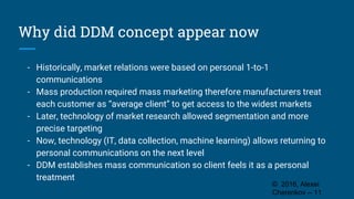 Why did DDM concept appear now
- Historically, market relations were based on personal 1-to-1
communications
- Mass production required mass marketing therefore manufacturers treat
each customer as “average client” to get access to the widest markets
- Later, technology of market research allowed segmentation and more
precise targeting
- Now, technology (IT, data collection, machine learning) allows returning to
personal communications on the next level
- DDM establishes mass communication so client feels it as a personal
treatment
© 2016, Alexei
Cherenkov -- 11
 