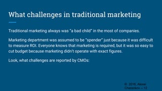 What challenges in traditional marketing
Traditional marketing always was “a bad child” in the most of companies.
Marketing department was assumed to be “spender” just because it was difficult
to measure ROI. Everyone knows that marketing is required, but it was so easy to
cut budget because marketing didn’t operate with exact figures.
Look, what challenges are reported by CMOs:
© 2016, Alexei
Cherenkov -- 12
 