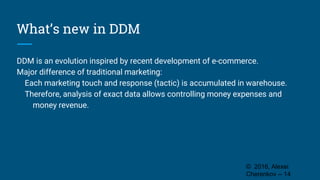 What’s new in DDM
DDM is an evolution inspired by recent development of e-commerce.
Major difference of traditional marketing:
Each marketing touch and response (tactic) is accumulated in warehouse.
Therefore, analysis of exact data allows controlling money expenses and
money revenue.
© 2016, Alexei
Cherenkov -- 14
 