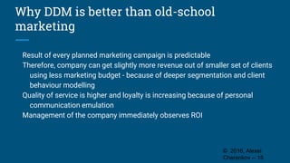Why DDM is better than old-school
marketing
Result of every planned marketing campaign is predictable
Therefore, company can get slightly more revenue out of smaller set of clients
using less marketing budget - because of deeper segmentation and client
behaviour modelling
Quality of service is higher and loyalty is increasing because of personal
communication emulation
Management of the company immediately observes ROI
© 2016, Alexei
Cherenkov -- 15
 