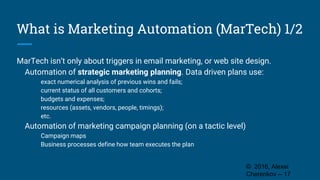 What is Marketing Automation (MarTech) 1/2
MarTech isn’t only about triggers in email marketing, or web site design.
Automation of strategic marketing planning. Data driven plans use:
exact numerical analysis of previous wins and fails;
current status of all customers and cohorts;
budgets and expenses;
resources (assets, vendors, people, timings);
etc.
Automation of marketing campaign planning (on a tactic level)
Campaign maps
Business processes define how team executes the plan
© 2016, Alexei
Cherenkov -- 17
 
