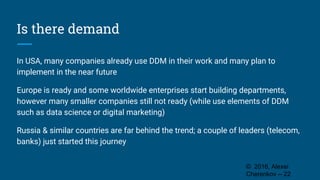 Is there demand
In USA, many companies already use DDM in their work and many plan to
implement in the near future
Europe is ready and some worldwide enterprises start building departments,
however many smaller companies still not ready (while use elements of DDM
such as data science or digital marketing)
Russia & similar countries are far behind the trend; a couple of leaders (telecom,
banks) just started this journey
© 2016, Alexei
Cherenkov -- 22
 