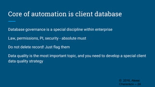 Core of automation is client database
Database governance is a special discipline within enterprise
Law, permissions, PI, security - absolute must
Do not delete record! Just flag them
Data quality is the most important topic, and you need to develop a special client
data quality strategy
© 2016, Alexei
Cherenkov -- 24
 