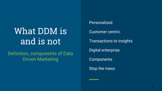 What DDM is
and is not
Definition, components of Data
Driven Marketing
Personalized
Customer centric
Transactions to insights
Digital enterprise
Components
Stop the mess
3
 