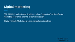 Digital marketing
SEO, SMM, E-mails, Google Analytics - all are “projection” of Data Driven
Marketing to Internet channel of communication
Digital / Mobile Marketing aren’t a standalone disciplines
© 2016, Alexei
Cherenkov -- 30
 