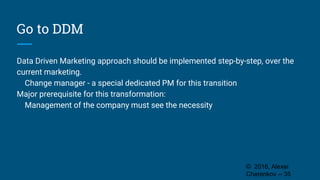 Go to DDM
Data Driven Marketing approach should be implemented step-by-step, over the
current marketing.
Change manager - a special dedicated PM for this transition
Major prerequisite for this transformation:
Management of the company must see the necessity
© 2016, Alexei
Cherenkov -- 35
 
