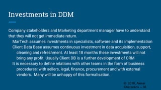 Investments in DDM
Company stakeholders and Marketing department manager have to understand
that they will not get immediate return.
MarTech assumes investments in specialists, software and its implementation
Client Data Base assumes continuous investment in data acquisition, support,
cleaning and refreshment. At least 18 months these investments will not
bring any profit. Usually Client DB is a further development of CRM
It is necessary to define relations with other teams in the form of business
procedures: with sellers, legal, finance, procurement and with external
vendors. Many will be unhappy of this formalisation.
© 2016, Alexei
Cherenkov -- 36
 