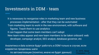 Investments in DDM - team
It is necessary to reorganise roles in marketing team and new business
processes implementation - after that they can be automated
Train marketing team to work in the new environment, with software and
figures. Teach them to use analytics
It can happen that some team members can’t adopt
New team roles appear and new team members to be taken onboard: web
developer, campaign analyst, SEO analyst, database governor, etc
Аналитика и data science будут работать в DDM только в случае, если
корректно проделаны шаги
- по автоматизации (понятно, иначе не будет данных)
© 2016, Alexei
Cherenkov -- 37
 