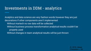 Investments in DDM - analytics
Analytics and data science are very fashion words however they are just
decorations if other components aren’t implemented
Without martech no raw data will be collected
Without business process transformation analytical results couldn’t be
properly used
Without changes in team analytical results will be just thrown
© 2016, Alexei
Cherenkov -- 38
 