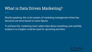 What is Data Driven Marketing?
Shortly speaking, this is the system of marketing management where key
decisions are done based on exact figures.
To achieve this, marketing must collect data about everything, and carefully
analyse it so insights could be used for upcoming activities.
© 2016, Alexei
Cherenkov -- 4
 