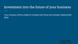 Investment into the future of your business
Your company will be unable to compete with those who already implemented
DDM
© 2016, Alexei
Cherenkov -- 40
 