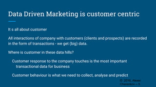 Data Driven Marketing is customer centric
It s all about customer
All interactions of company with customers (clients and prospects) are recorded
in the form of transactions - we get (big) data.
Where is customer in these data hills?
Customer response to the company touches is the most important
transactional data for business
Customer behaviour is what we need to collect, analyse and predict
© 2016, Alexei
Cherenkov -- 5
 