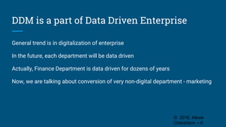 DDM is a part of Data Driven Enterprise
General trend is in digitalization of enterprise
In the future, each department will be data driven
Actually, Finance Department is data driven for dozens of years
Now, we are talking about conversion of very non-digital department - marketing
© 2016, Alexei
Cherenkov -- 6
 