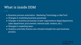 What is inside DDM
● Business process automation - Marketing Technology or MarTech
● Changes in marketing business processes
● Changes in business processes of peer organisations (legal department,
sales department, procurement, internal audit, vendors, etc.)
● Changes in marketing team
● Analytics and Data Science are a thread included into each business
process
© 2016, Alexei
Cherenkov -- 7
 