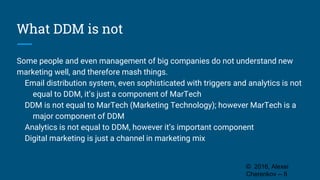 What DDM is not
Some people and even management of big companies do not understand new
marketing well, and therefore mash things.
Email distribution system, even sophisticated with triggers and analytics is not
equal to DDM, it’s just a component of MarTech
DDM is not equal to MarTech (Marketing Technology); however MarTech is a
major component of DDM
Analytics is not equal to DDM, however it’s important component
Digital marketing is just a channel in marketing mix
© 2016, Alexei
Cherenkov -- 8
 