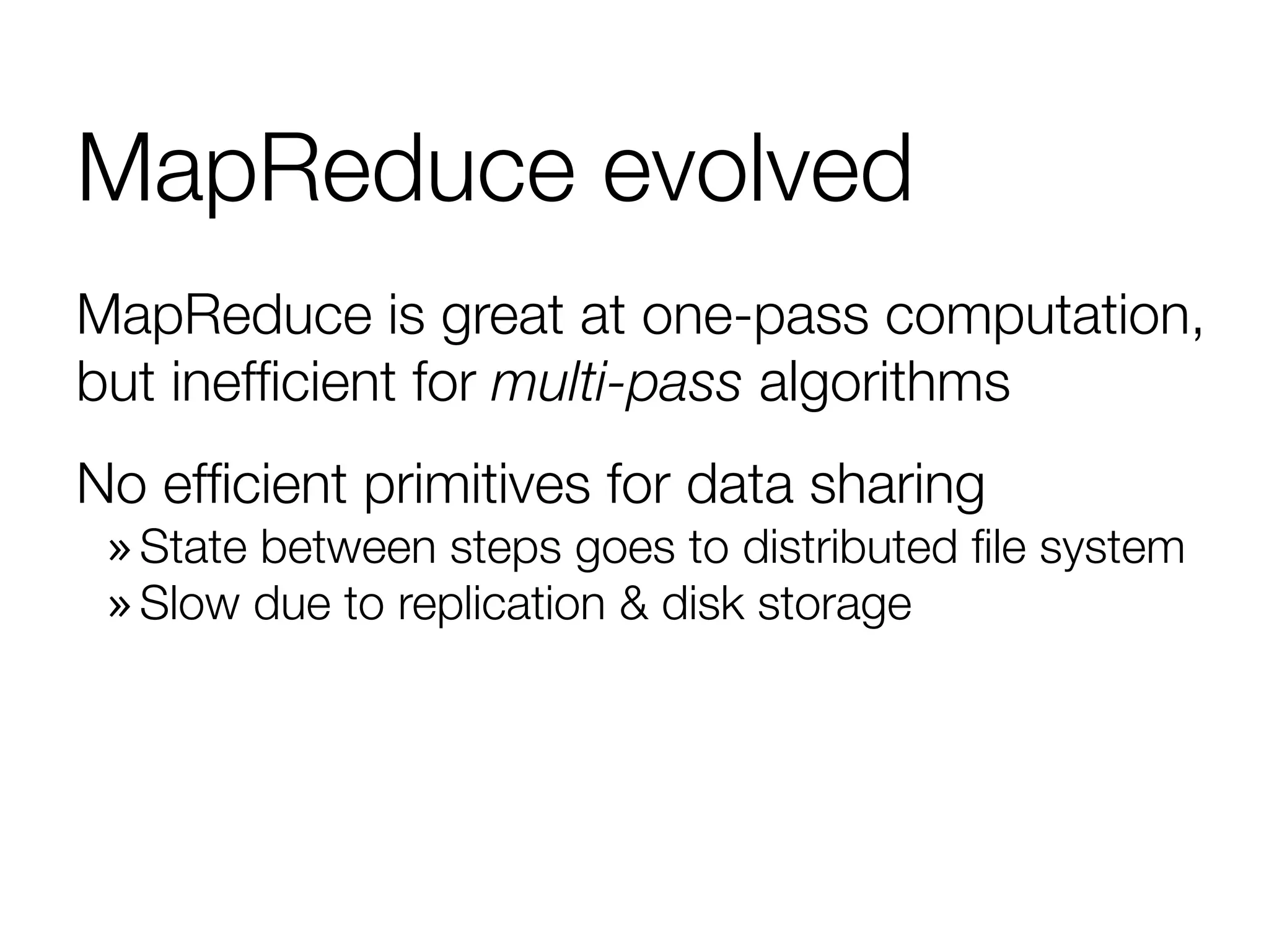 MapReduce evolved
MapReduce is great at one-pass computation,
but inefﬁcient for multi-pass algorithms
No efﬁcient primitives for data sharing
» State between steps goes to distributed ﬁle system
» Slow due to replication & disk storage
 