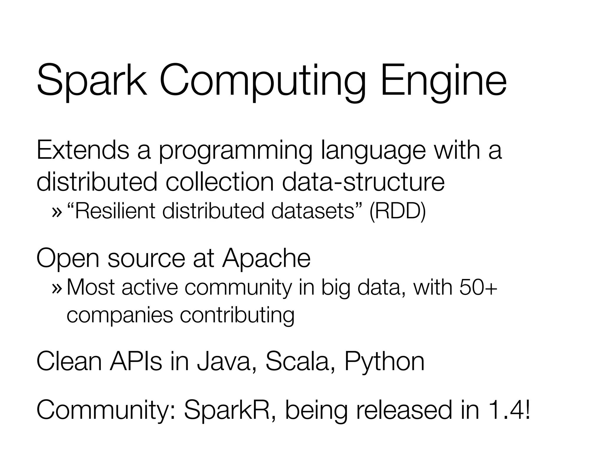 Spark Computing Engine
Extends a programming language with a
distributed collection data-structure
» “Resilient distributed datasets” (RDD)
Open source at Apache
» Most active community in big data, with 50+
companies contributing
Clean APIs in Java, Scala, Python
Community: SparkR, being released in 1.4!
 