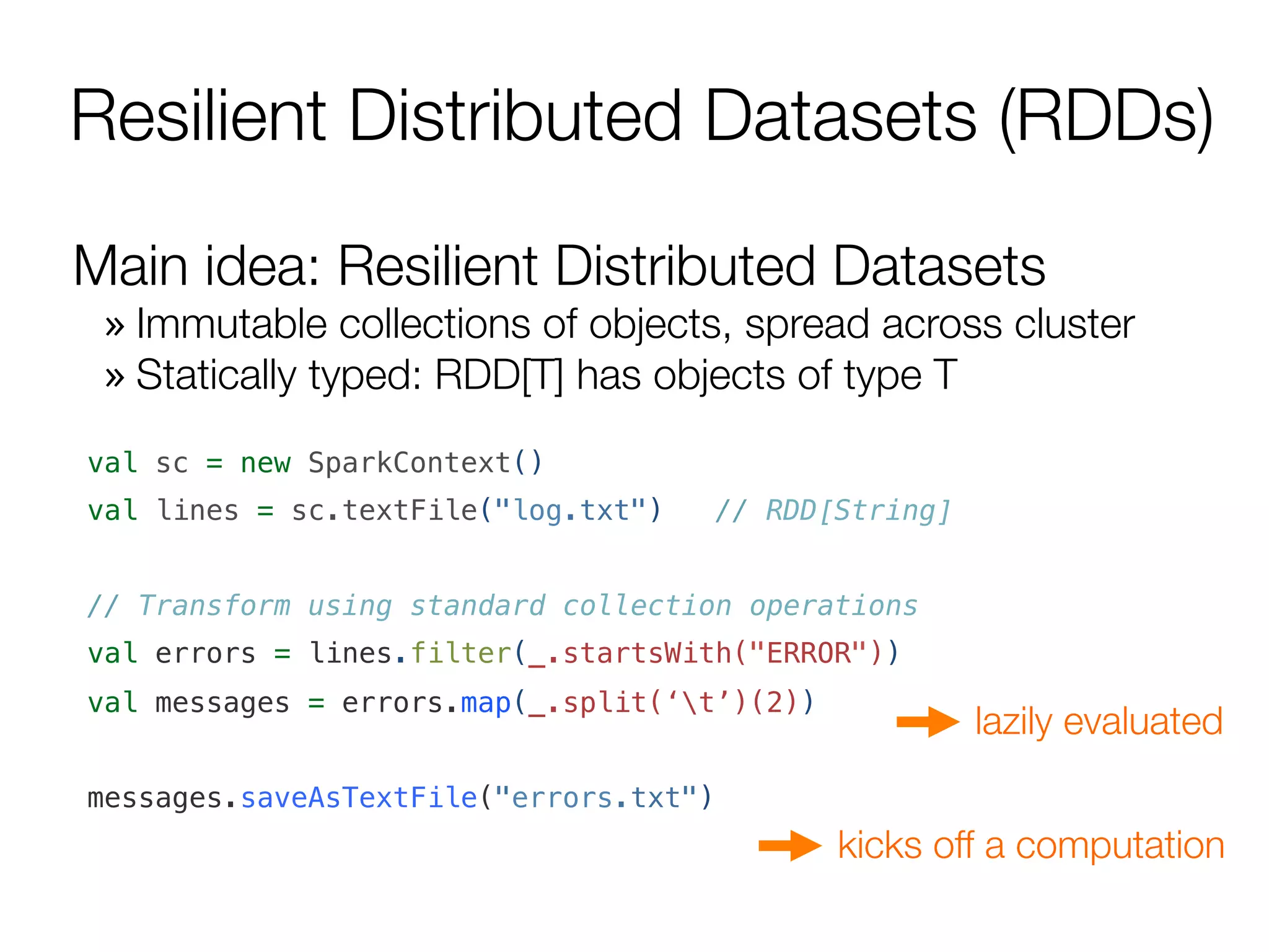 Resilient Distributed Datasets (RDDs)
Main idea: Resilient Distributed Datasets
» Immutable collections of objects, spread across cluster
» Statically typed: RDD[T] has objects of type T
val sc = new SparkContext()!
val lines = sc.textFile("log.txt") // RDD[String]!
!
// Transform using standard collection operations!
val errors = lines.filter(_.startsWith("ERROR"))!
val messages = errors.map(_.split(‘t’)(2))!
!
messages.saveAsTextFile("errors.txt")!
lazily evaluated
kicks off a computation
 