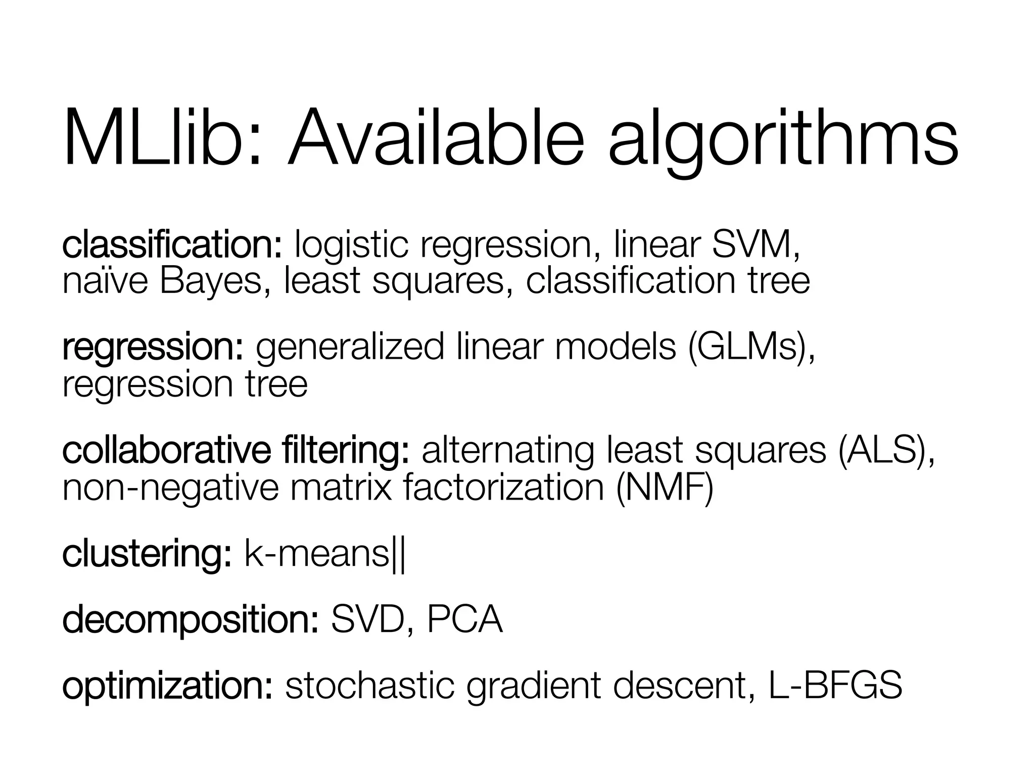 MLlib: Available algorithms
classiﬁcation: logistic regression, linear SVM,"
naïve Bayes, least squares, classiﬁcation tree
regression: generalized linear models (GLMs),
regression tree
collaborative ﬁltering: alternating least squares (ALS),
non-negative matrix factorization (NMF)
clustering: k-means||
decomposition: SVD, PCA
optimization: stochastic gradient descent, L-BFGS
 