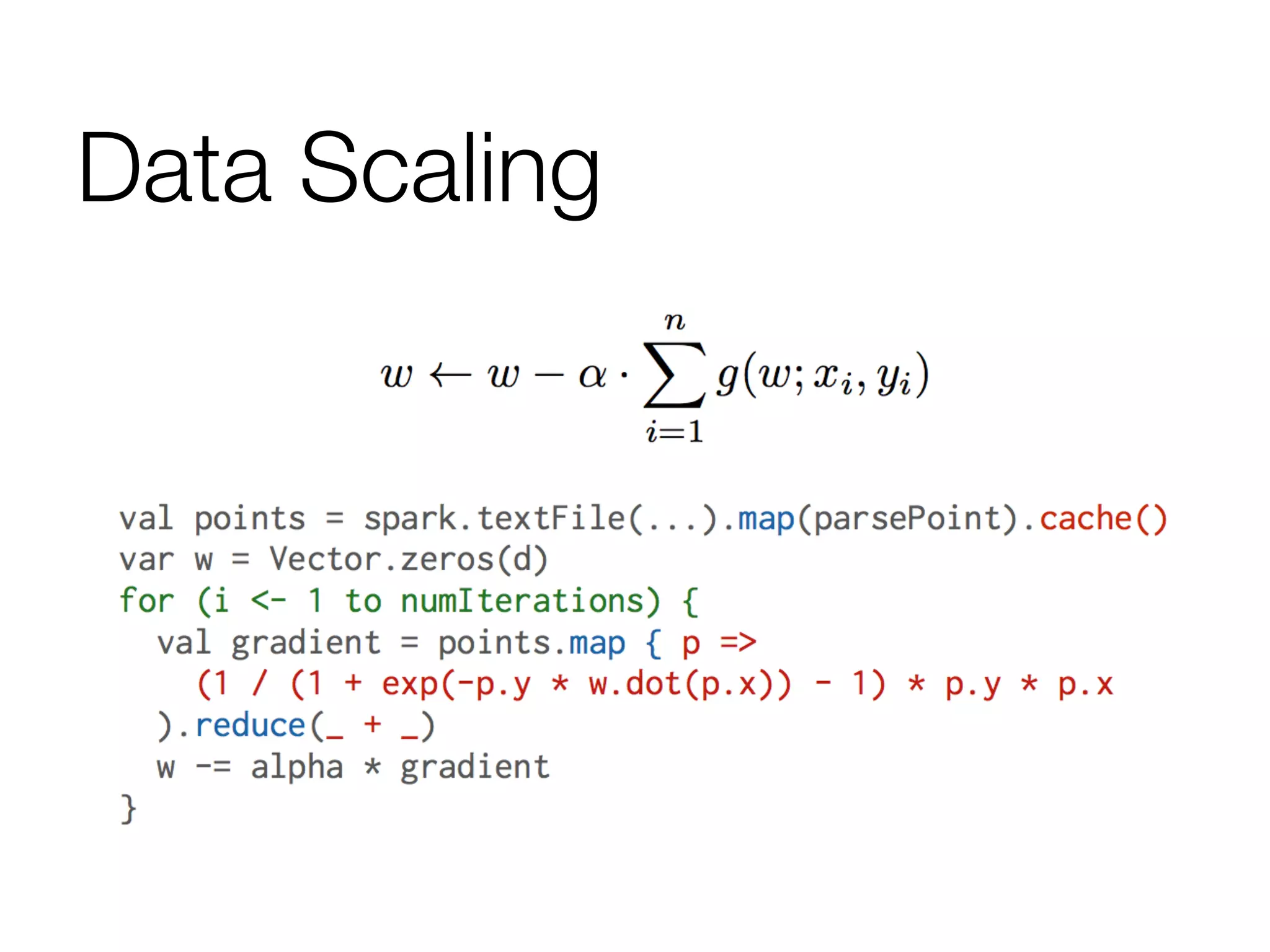 Data Scaling
data	
  =	
  spark.textFile(...).map(readPoint).cache()	
  
	
  
w	
  =	
  numpy.random.rand(D)	
  
	
  
for	
  i	
  in	
  range(iterations):	
  
	
  	
  	
  	
  gradient	
  =	
  data.map(lambda	
  p:	
  
	
  	
  	
  	
  	
  	
  	
  	
  (1	
  /	
  (1	
  +	
  exp(-­‐p.y	
  *	
  w.dot(p.x))))	
  *	
  p.y	
  *	
  p.x	
  
	
  	
  	
  	
  ).reduce(lambda	
  a,	
  b:	
  a	
  +	
  b)	
  
	
  	
  	
  	
  w	
  -­‐=	
  gradient	
  
	
  
print	
  “Final	
  w:	
  %s”	
  %	
  w	
  
 