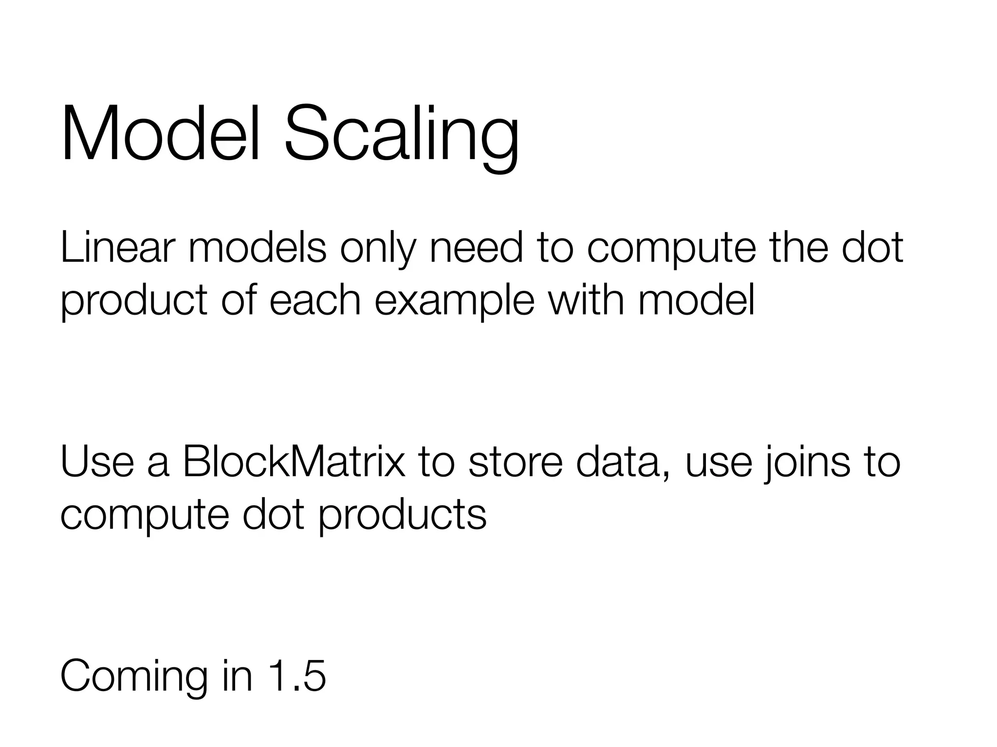 Model Scaling
Linear models only need to compute the dot
product of each example with model

Use a BlockMatrix to store data, use joins to
compute dot products

Coming in 1.5
 