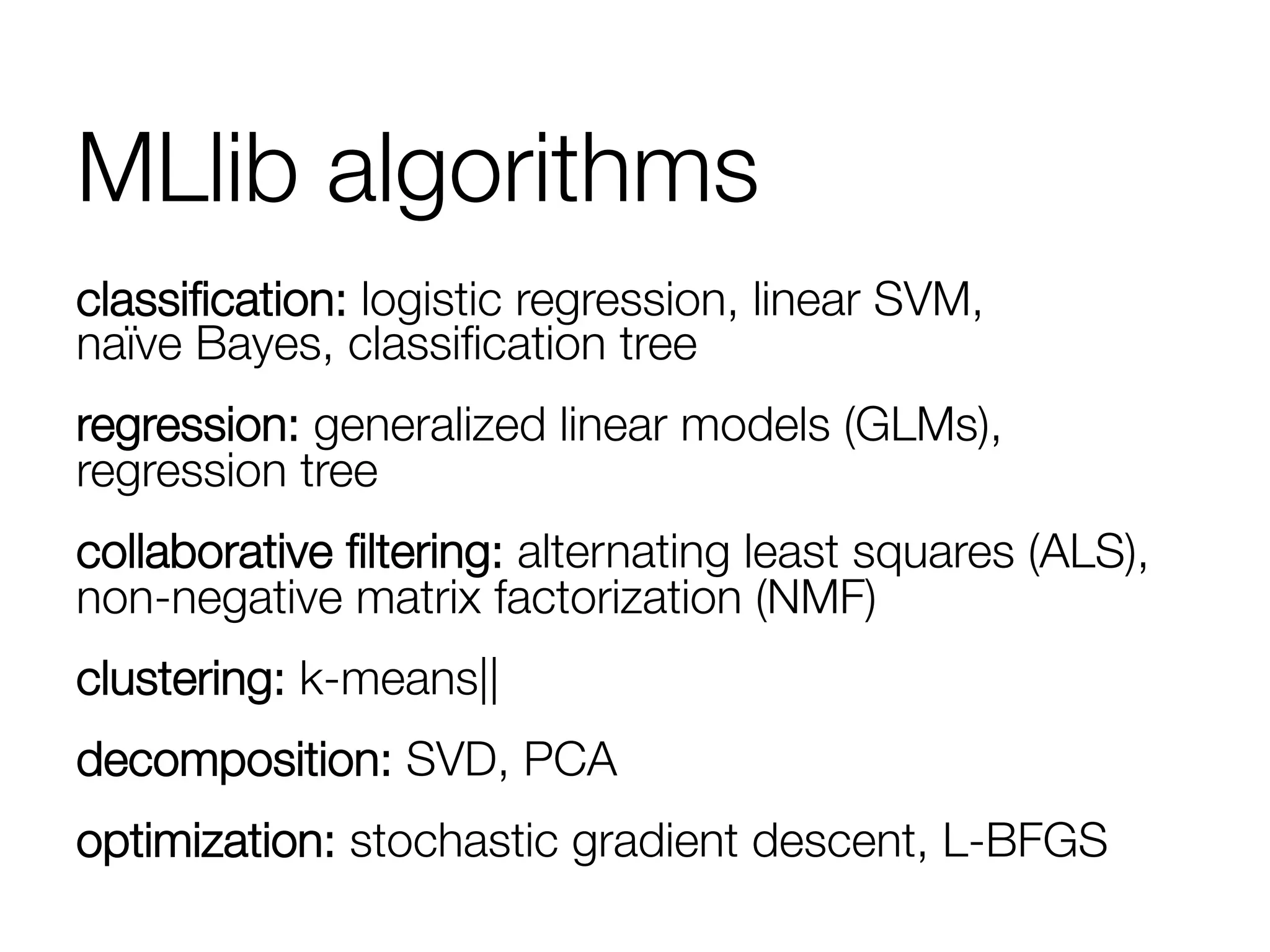 MLlib algorithms
classiﬁcation: logistic regression, linear SVM,"
naïve Bayes, classiﬁcation tree
regression: generalized linear models (GLMs),
regression tree
collaborative ﬁltering: alternating least squares (ALS),
non-negative matrix factorization (NMF)
clustering: k-means||
decomposition: SVD, PCA
optimization: stochastic gradient descent, L-BFGS
 