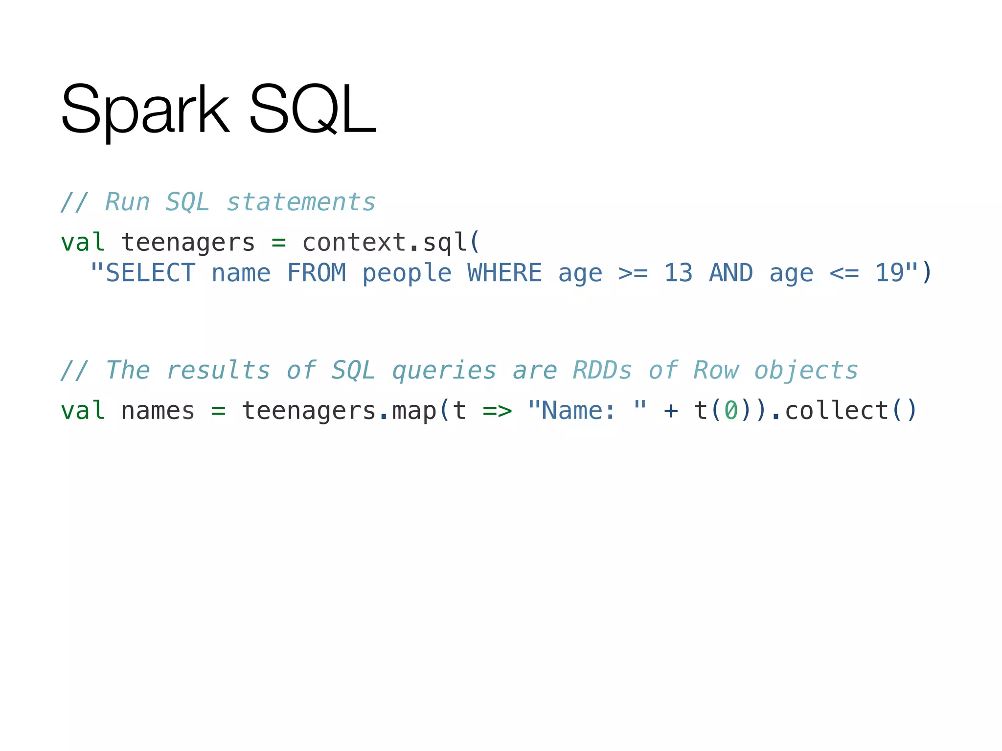 Spark SQL
// Run SQL statements!
val teenagers = context.sql(!
"SELECT name FROM people WHERE age >= 13 AND age <= 19")!
!
// The results of SQL queries are RDDs of Row objects!
val names = teenagers.map(t => "Name: " + t(0)).collect()!
 