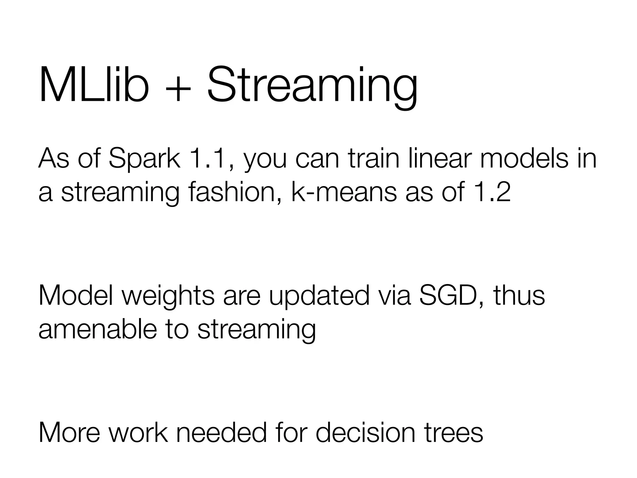 MLlib + Streaming
As of Spark 1.1, you can train linear models in
a streaming fashion, k-means as of 1.2

Model weights are updated via SGD, thus
amenable to streaming

More work needed for decision trees
 